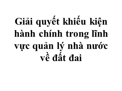 Bài giảng Giải quyết khiếu kiện hành chính trong lĩnh vực quản lý nhà nước về đất đai